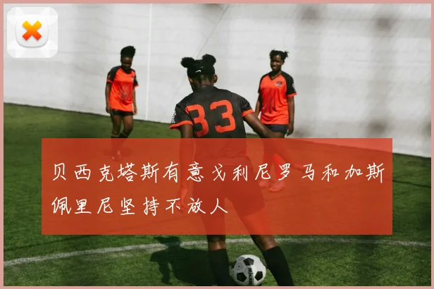 贝西克塔斯有意戈利尼罗马和加斯佩里尼坚持不放人