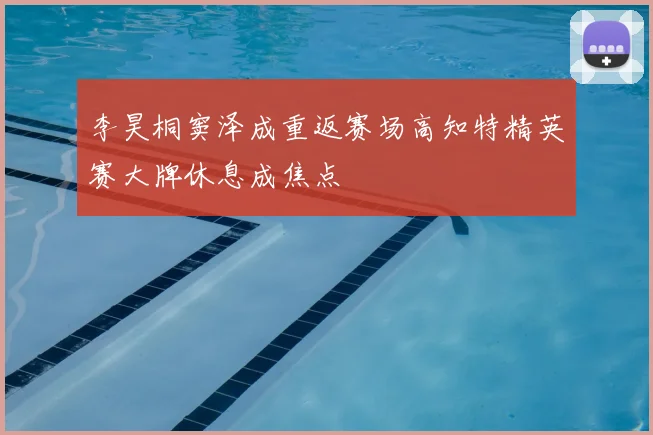 李昊桐窦泽成重返赛场高知特精英赛大牌休息成焦点