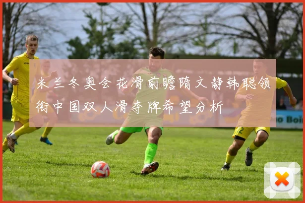 米兰冬奥会花滑前瞻隋文静韩聪领衔中国双人滑夺牌希望分析