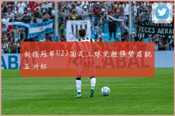 剑指冠军U23国足三球完胜强势启航亚洲杯