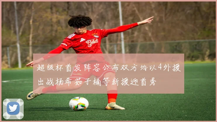 超级杯首发阵容公布双方均以4外援出战杨希茹子楠等新援迎首秀