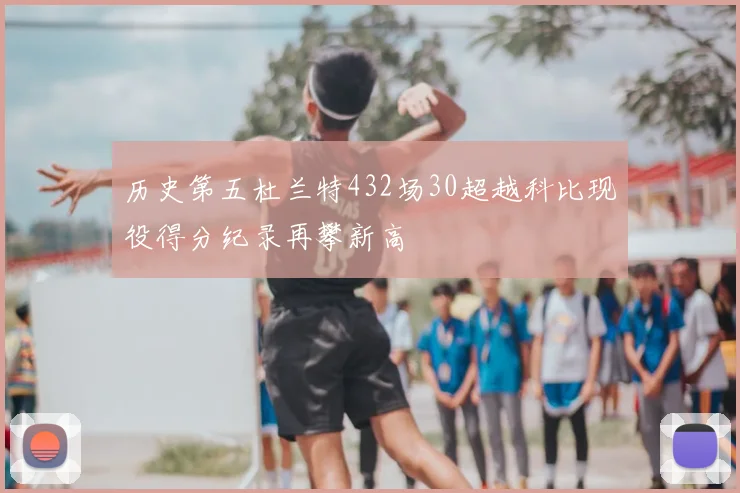 历史第五杜兰特432场30超越科比现役得分纪录再攀新高