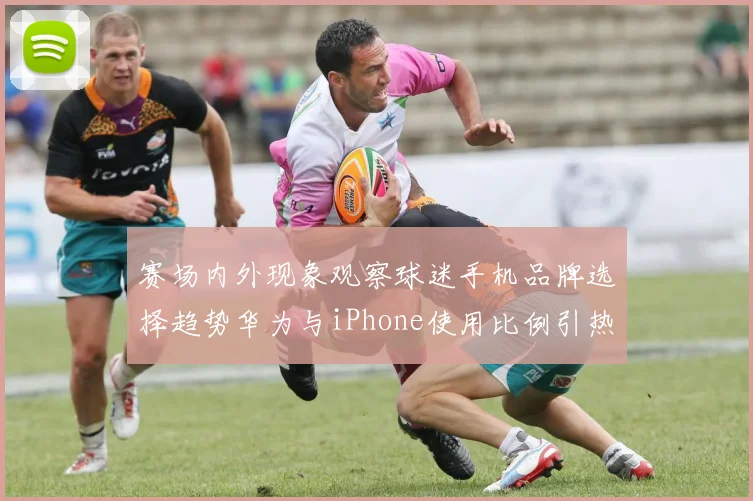 赛场内外现象观察球迷手机品牌选择趋势华为与iPhone使用比例引热议
