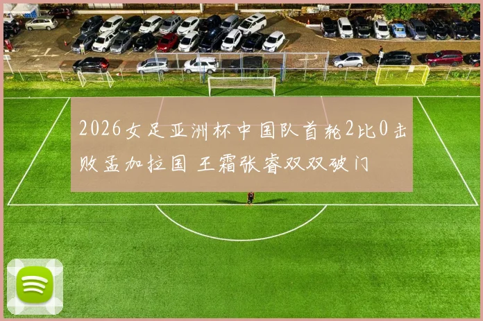 2026女足亚洲杯中国队首轮2比0击败孟加拉国 王霜张睿双双破门