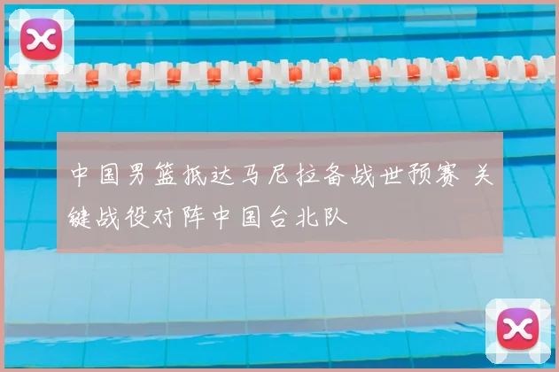 中国男篮抵达马尼拉备战世预赛 关键战役对阵中国台北队