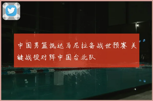 中国男篮抵达马尼拉备战世预赛 关键战役对阵中国台北队