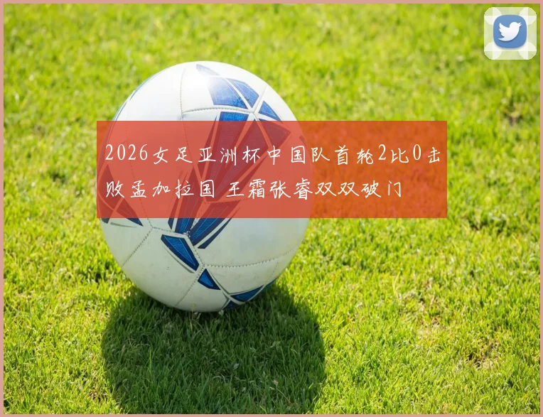 2026女足亚洲杯中国队首轮2比0击败孟加拉国 王霜张睿双双破门