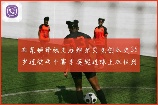 布莱顿锋线支柱维尔贝克创队史35岁连续两个赛季英超进球上双位列队史第二