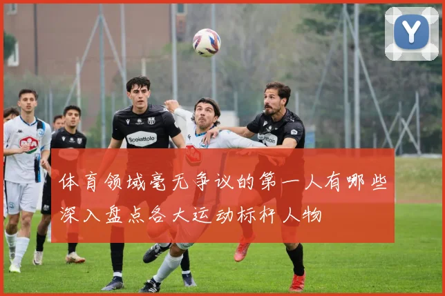 体育领域毫无争议的第一人有哪些深入盘点各大运动标杆人物