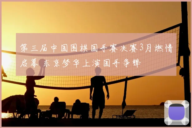 第三届中国围棋国手赛决赛3月燃情启幕 东京梦华上演国手争锋